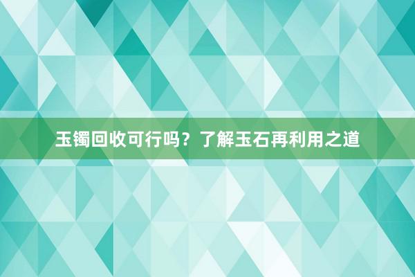 玉镯回收可行吗？了解玉石再利用之道