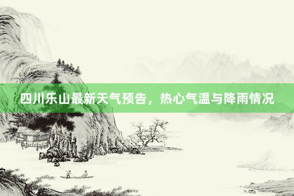 四川乐山最新天气预告，热心气温与降雨情况